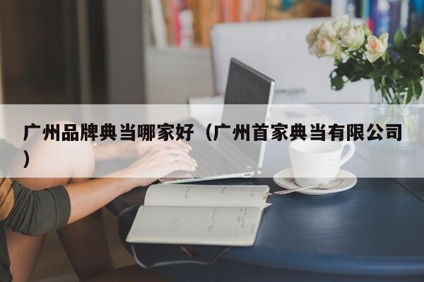 广州品牌典当哪家好(广州首家典当有限公司)