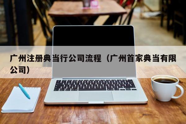 广州注册典当行公司流程(广州首家典当有限公司)