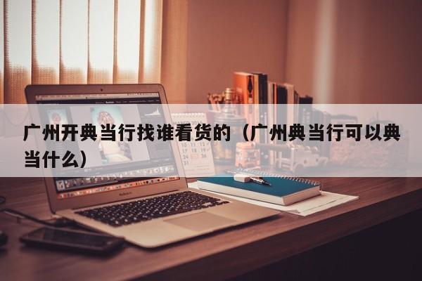广州开典当行找谁看货的(广州典当行可以典当什么)