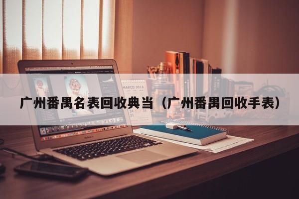 广州番禺名表回收典当(广州番禺回收手表)