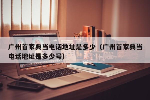 广州首家典当电话地址是多少(广州首家典当电话地址是多少号)