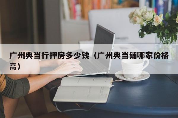 广州典当行押房多少钱(广州典当铺哪家价格高)
