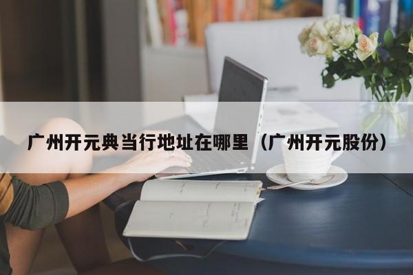 广州开元典当行地址在哪里(广州开元股份)