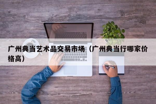 广州典当艺术品交易市场（广州典当行哪家价格高）
