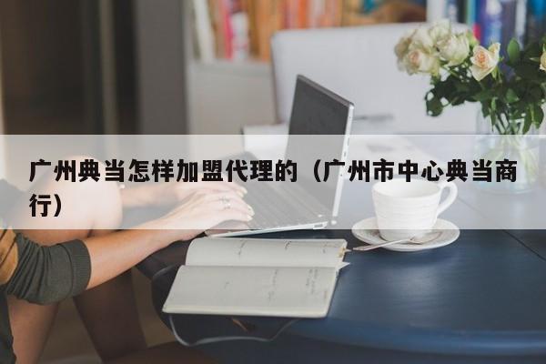 广州典当怎样加盟代理的(广州市中心典当商行)