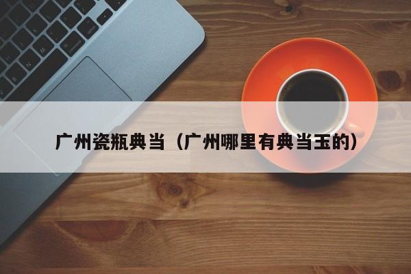 广州瓷瓶典当(广州哪里有典当玉的)