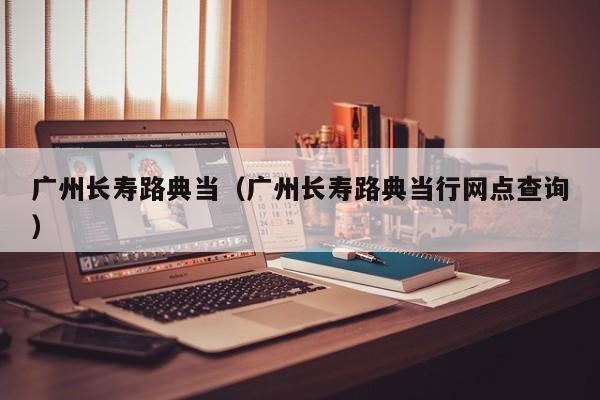 广州长寿路典当(广州长寿路典当行网点查询)