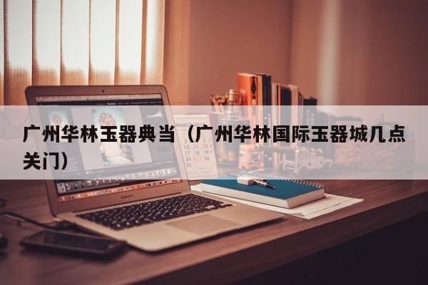 广州华林玉器典当(广州华林国际玉器城几点关门)