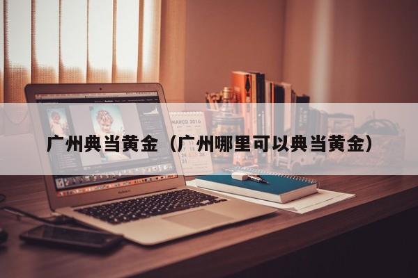 广州典当黄金(广州哪里可以典当黄金)