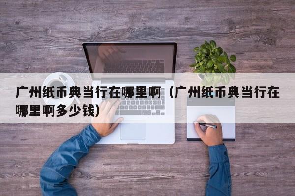 广州纸币典当行在哪里啊(广州纸币典当行在哪里啊多少钱)