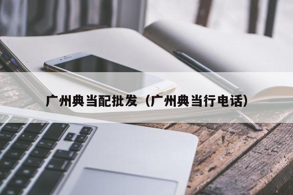 广州典当配批发(广州典当行电话)