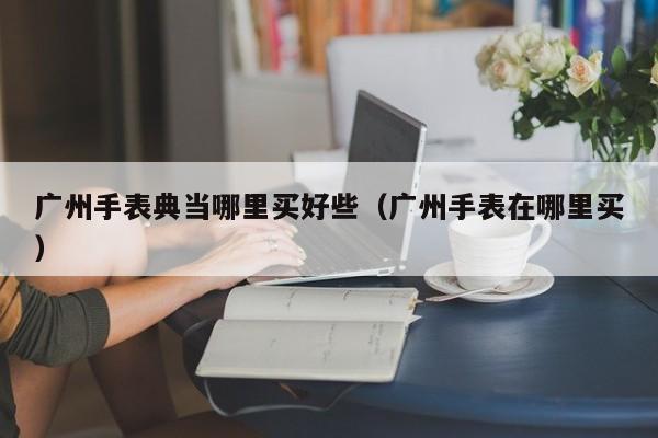 广州手表典当哪里买好些(广州手表在哪里买)