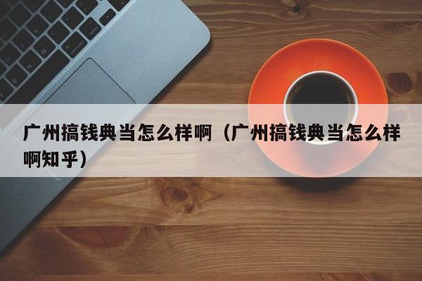 广州搞钱典当怎么样啊(广州搞钱典当怎么样啊知乎)