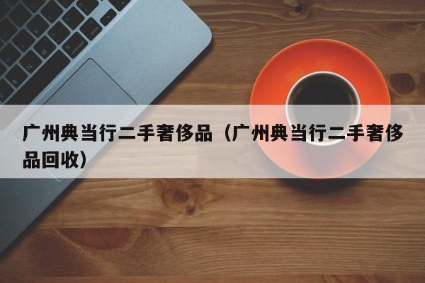 广州典当行二手奢侈品(广州典当行二手奢侈品回收)