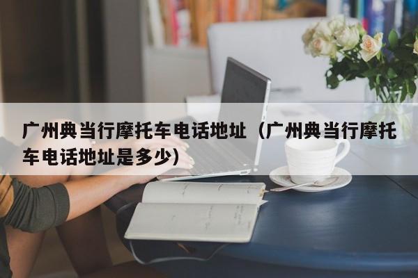 广州典当行摩托车电话地址(广州典当行摩托车电话地址是多少)