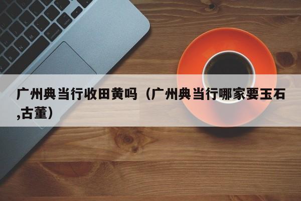 广州典当行收田黄吗(广州典当行哪家要玉石,古董)