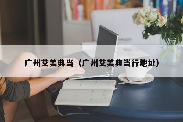 广州艾美典当(广州艾美典当行地址)