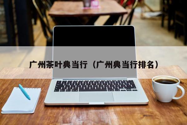 广州茶叶典当行(广州典当行排名)