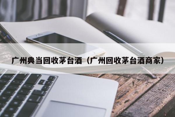 广州典当回收茅台酒(广州回收茅台酒商家)