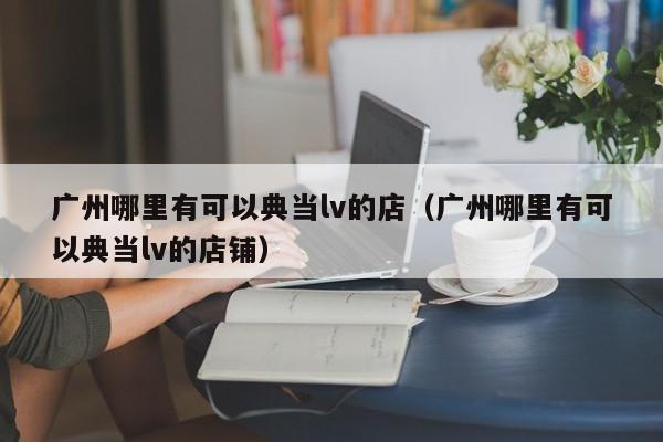 广州哪里有可以典当lv的店(广州哪里有可以典当lv的店铺)