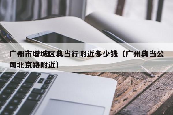 广州市增城区典当行附近多少钱（广州典当公司北京路附近）