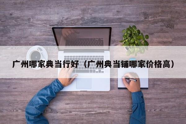 广州哪家典当行好(广州典当铺哪家价格高)