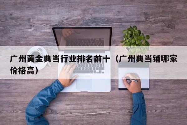 广州黄金典当行业排名前十(广州典当铺哪家价格高)