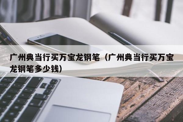 广州典当行买万宝龙钢笔(广州典当行买万宝龙钢笔多少钱)