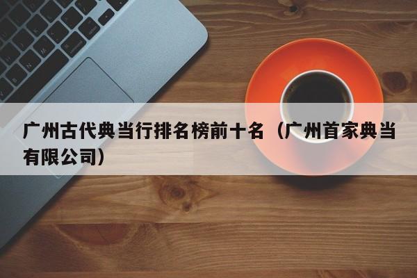 广州古代典当行排名榜前十名(广州首家典当有限公司)