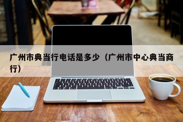 广州市典当行电话是多少(广州市中心典当商行)