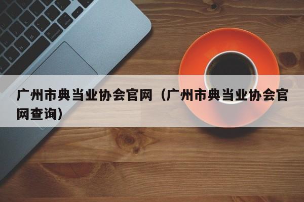 广州市典当业协会官网(广州市典当业协会官网查询)