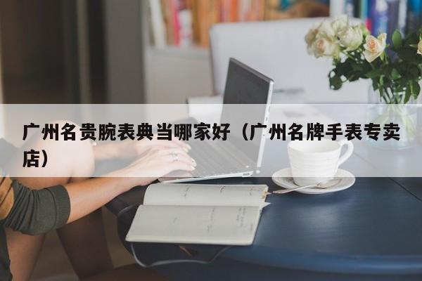 广州名贵腕表典当哪家好(广州名牌手表专卖店)