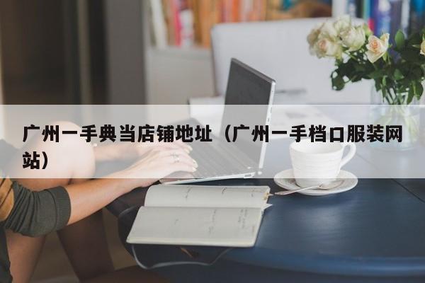 广州一手典当店铺地址(广州一手档口服装网站)