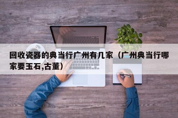 回收瓷器的典当行广州有几家(广州典当行哪家要玉石,古董)