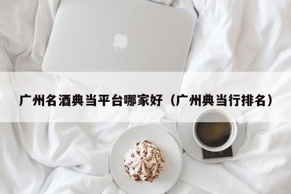 广州名酒典当平台哪家好(广州典当行排名)