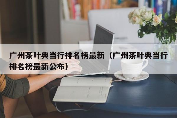 广州茶叶典当行排名榜最新(广州茶叶典当行排名榜最新公布)