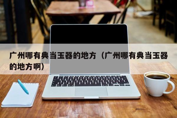 广州哪有典当玉器的地方(广州哪有典当玉器的地方啊)