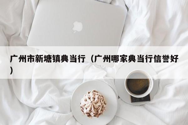 广州市新塘镇典当行(广州哪家典当行信誉好)