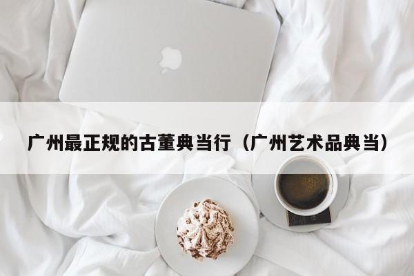 广州最正规的古董典当行(广州艺术品典当)