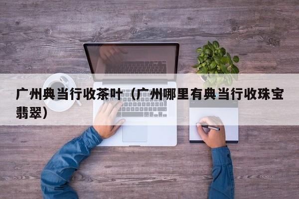 广州典当行收茶叶(广州哪里有典当行收珠宝翡翠)