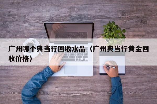 广州哪个典当行回收水晶(广州典当行黄金回收价格)