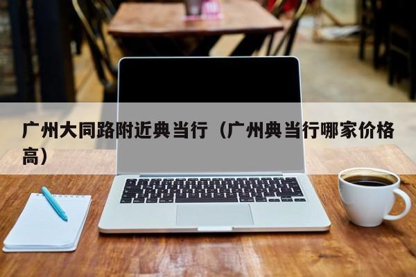 广州大同路附近典当行(广州典当行哪家价格高)