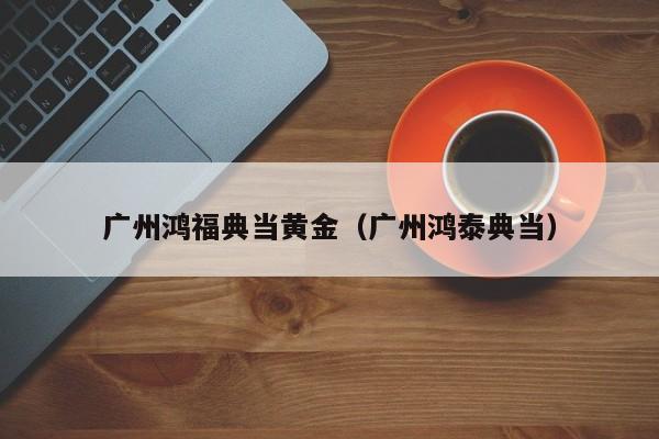 广州鸿福典当黄金(广州鸿泰典当)