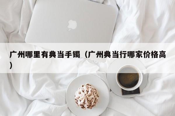 广州哪里有典当手镯(广州典当行哪家价格高)