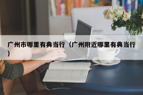 广州市哪里有典当行(广州附近哪里有典当行)