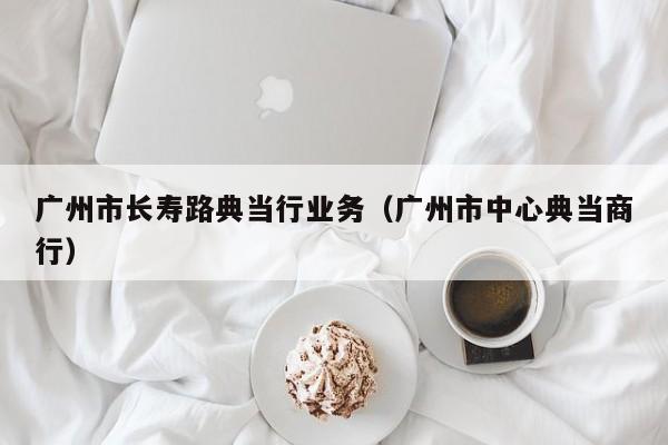 广州市长寿路典当行业务(广州市中心典当商行)