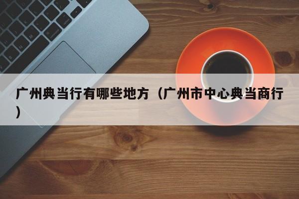 广州典当行有哪些地方(广州市中心典当商行)