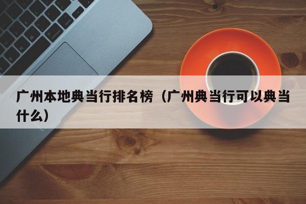 广州本地典当行排名榜(广州典当行可以典当什么)