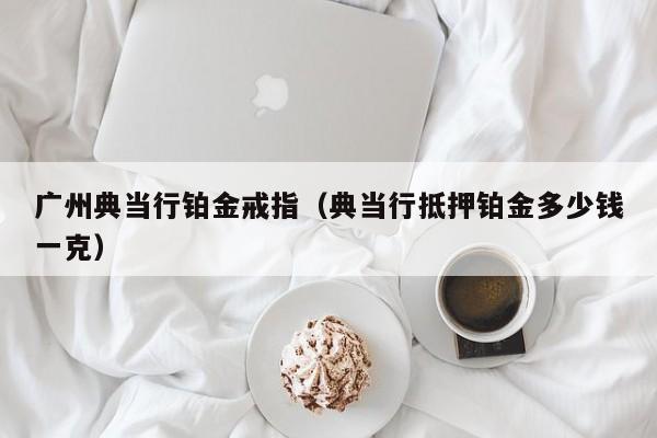 广州典当行铂金戒指(典当行抵押铂金多少钱一克)