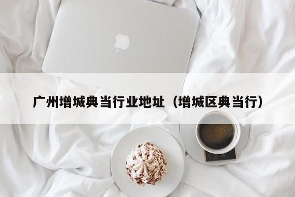 广州增城典当行业地址(增城区典当行)